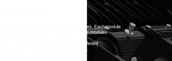 LED Module

The modules are connected by a rotation axis. Each module 
have a 70° rotating range, while two or more modules 
can be rotated by 40°. 
This remarkable solution engineered for different 
requirement in outdoor lighting applications.
